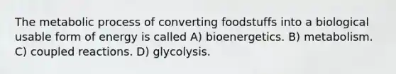 The metabolic process of converting foodstuffs into a biological usable form of energy is called A) bioenergetics. B) metabolism. C) coupled reactions. D) glycolysis.