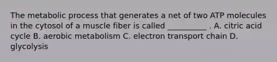 The metabolic process that generates a net of two ATP molecules in the cytosol of a muscle fiber is called __________ . A. citric acid cycle B. aerobic metabolism C. electron transport chain D. glycolysis