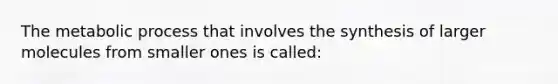 The metabolic process that involves the synthesis of larger molecules from smaller ones is called: