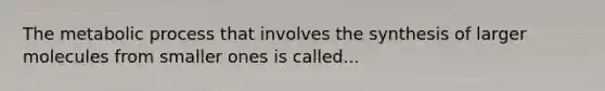 The metabolic process that involves the synthesis of larger molecules from smaller ones is called...