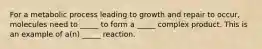 For a metabolic process leading to growth and repair to occur, molecules need to _____ to form a _____ complex product. This is an example of a(n) _____ reaction.