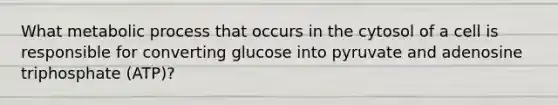 What metabolic process that occurs in the cytosol of a cell is responsible for converting glucose into pyruvate and adenosine triphosphate (ATP)?