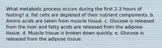 What metabolic process occurs during the first 2-3 hours of fasting? a. Fat cells are depleted of their nutrient components. b. Amino acids are taken from muscle tissue. c. Glucose is released from the liver and fatty acids are released from the adipose tissue. d. Muscle tissue is broken down quickly. e. Glucose is released from the adipose tissue.