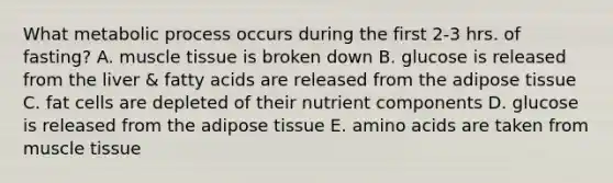 What metabolic process occurs during the first 2-3 hrs. of fasting? A. muscle tissue is broken down B. glucose is released from the liver & fatty acids are released from the adipose tissue C. fat cells are depleted of their nutrient components D. glucose is released from the adipose tissue E. amino acids are taken from muscle tissue