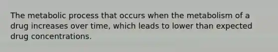 The metabolic process that occurs when the metabolism of a drug increases over time, which leads to lower than expected drug concentrations.
