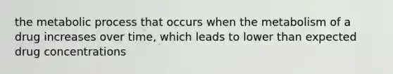 the metabolic process that occurs when the metabolism of a drug increases over time, which leads to lower than expected drug concentrations