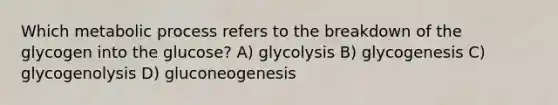 Which metabolic process refers to the breakdown of the glycogen into the glucose? A) glycolysis B) glycogenesis C) glycogenolysis D) gluconeogenesis