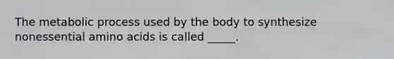 The metabolic process used by the body to synthesize nonessential amino acids is called _____.