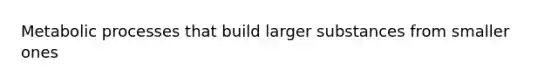 Metabolic processes that build larger substances from smaller ones