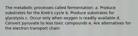 The metabolic processes called fermentation: a. Produce substrates for the Kreb's cycle b. Produce substrates for glycolysis c. Occur only when oxygen is readily available d. Convert pyruvate to less toxic compounds e. Are alternatives for <a href='https://www.questionai.com/knowledge/k57oGBr0HP-the-electron-transport-chain' class='anchor-knowledge'>the electron transport chain</a>