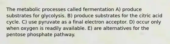 The metabolic processes called fermentation A) produce substrates for glycolysis. B) produce substrates for the citric acid cycle. C) use pyruvate as a final electron acceptor. D) occur only when oxygen is readily available. E) are alternatives for the pentose phosphate pathway.