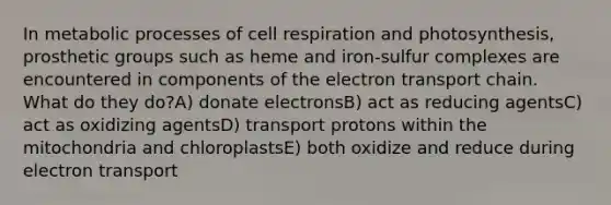 In metabolic processes of cell respiration and photosynthesis, prosthetic groups such as heme and iron-sulfur complexes are encountered in components of the electron transport chain. What do they do?A) donate electronsB) act as reducing agentsC) act as oxidizing agentsD) transport protons within the mitochondria and chloroplastsE) both oxidize and reduce during electron transport