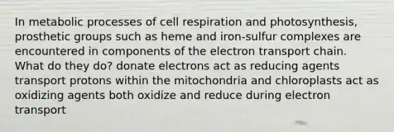 In metabolic processes of cell respiration and photosynthesis, prosthetic groups such as heme and iron-sulfur complexes are encountered in components of the electron transport chain. What do they do? donate electrons act as reducing agents transport protons within the mitochondria and chloroplasts act as oxidizing agents both oxidize and reduce during electron transport