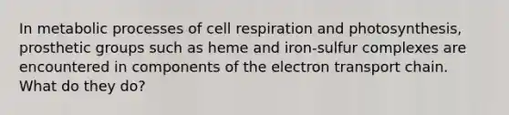 In metabolic processes of cell respiration and photosynthesis, prosthetic groups such as heme and iron-sulfur complexes are encountered in components of the electron transport chain. What do they do?