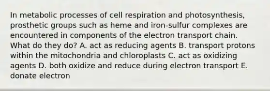 In metabolic processes of cell respiration and photosynthesis, prosthetic groups such as heme and iron-sulfur complexes are encountered in components of the electron transport chain. What do they do? A. act as reducing agents B. transport protons within the mitochondria and chloroplasts C. act as oxidizing agents D. both oxidize and reduce during electron transport E. donate electron