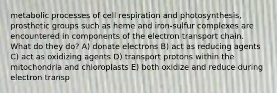 metabolic processes of cell respiration and photosynthesis, prosthetic groups such as heme and iron-sulfur complexes are encountered in components of the electron transport chain. What do they do? A) donate electrons B) act as reducing agents C) act as oxidizing agents D) transport protons within the mitochondria and chloroplasts E) both oxidize and reduce during electron transp