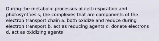 During the metabolic processes of cell respiration and photosynthesis, the complexes that are components of the electron transport chain a. both oxidize and reduce during electron transport b. act as reducing agents c. donate electrons d. act as oxidizing agents