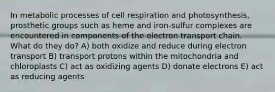 In metabolic processes of cell respiration and photosynthesis, prosthetic groups such as heme and iron-sulfur complexes are encountered in components of <a href='https://www.questionai.com/knowledge/k57oGBr0HP-the-electron-transport-chain' class='anchor-knowledge'>the electron transport chain</a>. What do they do? A) both oxidize and reduce during electron transport B) transport protons within the mitochondria and chloroplasts C) act as oxidizing agents D) donate electrons E) act as reducing agents