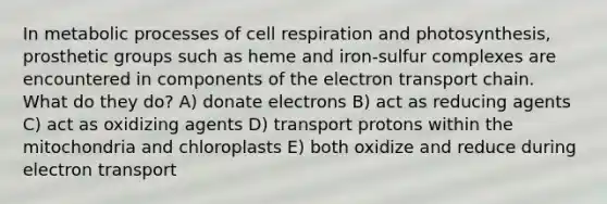 In metabolic processes of cell respiration and photosynthesis, prosthetic groups such as heme and iron-sulfur complexes are encountered in components of <a href='https://www.questionai.com/knowledge/k57oGBr0HP-the-electron-transport-chain' class='anchor-knowledge'>the electron transport chain</a>. What do they do? A) donate electrons B) act as reducing agents C) act as oxidizing agents D) transport protons within the mitochondria and chloroplasts E) both oxidize and reduce during electron transport