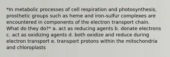 *In metabolic processes of cell respiration and photosynthesis, prosthetic groups such as heme and iron-sulfur complexes are encountered in components of the electron transport chain. What do they do?* a. act as reducing agents b. donate electrons c. act as oxidizing agents d. both oxidize and reduce during electron transport e. transport protons within the mitochondria and chloroplasts