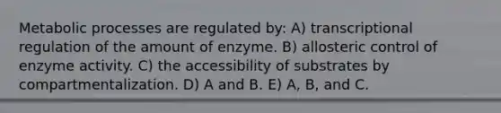 Metabolic processes are regulated by: A) transcriptional regulation of the amount of enzyme. B) allosteric control of enzyme activity. C) the accessibility of substrates by compartmentalization. D) A and B. E) A, B, and C.