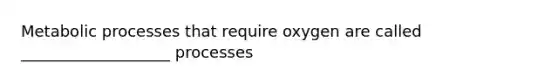 Metabolic processes that require oxygen are called ___________________ processes