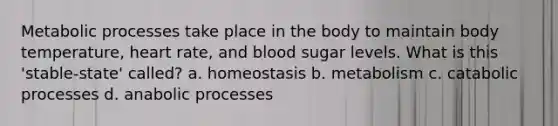 Metabolic processes take place in the body to maintain body temperature, heart rate, and blood sugar levels. What is this 'stable-state' called? a. homeostasis b. metabolism c. catabolic processes d. anabolic processes