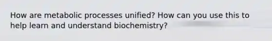 How are metabolic processes unified? How can you use this to help learn and understand biochemistry?