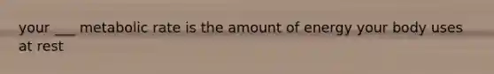 your ___ metabolic rate is the amount of energy your body uses at rest