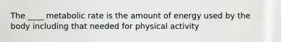 The ____ metabolic rate is the amount of energy used by the body including that needed for physical activity