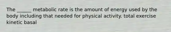 The ______ metabolic rate is the amount of energy used by the body including that needed for physical activity. total exercise kinetic basal