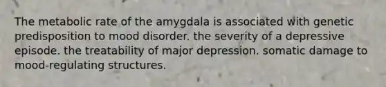 The metabolic rate of the amygdala is associated with genetic predisposition to mood disorder. the severity of a depressive episode. the treatability of major depression. somatic damage to mood-regulating structures.