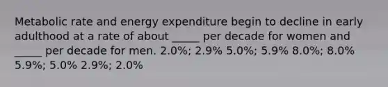 Metabolic rate and energy expenditure begin to decline in early adulthood at a rate of about _____ per decade for women and _____ per decade for men. 2.0%; 2.9%​ ​5.0%; 5.9% ​8.0%; 8.0% ​5.9%; 5.0% ​2.9%; 2.0%
