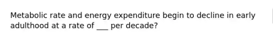 Metabolic rate and energy expenditure begin to decline in early adulthood at a rate of ___ per decade?