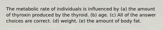 The metabolic rate of individuals is influenced by (a) the amount of thyroxin produced by the thyroid. (b) age. (c) All of the answer choices are correct. (d) weight. (e) the amount of body fat.