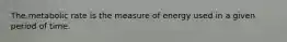 The metabolic rate is the measure of energy used in a given period of time.