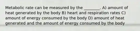 Metabolic rate can be measured by the ________. A) amount of heat generated by the body B) heart and respiration rates C) amount of energy consumed by the body D) amount of heat generated and the amount of energy consumed by the body