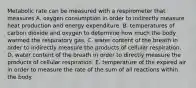 Metabolic rate can be measured with a respirometer that measures A. oxygen consumption in order to indirectly measure heat production and energy expenditure. B. temperatures of carbon dioxide and oxygen to determine how much the body warmed the respiratory gas. C. water content of the breath in order to indirectly measure the products of cellular respiration. D. water content of the breath in order to directly measure the products of cellular respiration. E. temperature of the expired air in order to measure the rate of the sum of all reactions within the body.