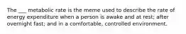 The ___ metabolic rate is the meme used to describe the rate of energy expenditure when a person is awake and at rest; after overnight fast; and in a comfortable, controlled environment.