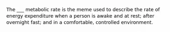 The ___ metabolic rate is the meme used to describe the rate of energy expenditure when a person is awake and at rest; after overnight fast; and in a comfortable, controlled environment.