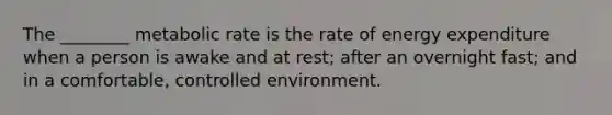 The ________ metabolic rate is the rate of energy expenditure when a person is awake and at rest; after an overnight fast; and in a comfortable, controlled environment.