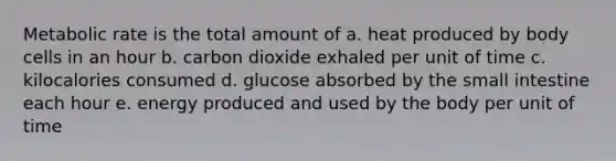 Metabolic rate is the total amount of a. heat produced by body cells in an hour b. carbon dioxide exhaled per unit of time c. kilocalories consumed d. glucose absorbed by the small intestine each hour e. energy produced and used by the body per unit of time