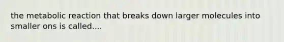 the metabolic reaction that breaks down larger molecules into smaller ons is called....