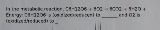 In the metabolic reaction, C6H12O6 + 6O2 → 6CO2 + 6H2O + Energy: C6H12O6 is (oxidized/reduced) to _______ and O2 is (oxidized/reduced) to _