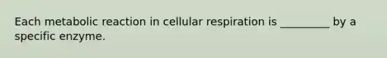 Each metabolic reaction in cellular respiration is _________ by a specific enzyme.