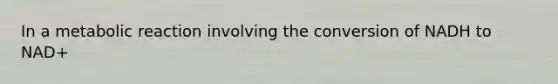 In a metabolic reaction involving the conversion of NADH to NAD+