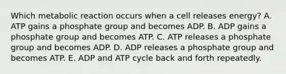 Which metabolic reaction occurs when a cell releases energy? A. ATP gains a phosphate group and becomes ADP. B. ADP gains a phosphate group and becomes ATP. C. ATP releases a phosphate group and becomes ADP. D. ADP releases a phosphate group and becomes ATP. E. ADP and ATP cycle back and forth repeatedly.