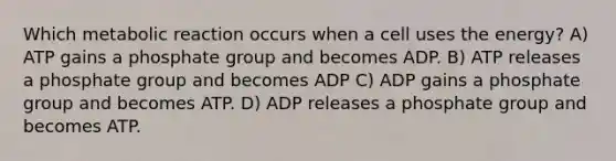 Which metabolic reaction occurs when a cell uses the energy? A) ATP gains a phosphate group and becomes ADP. B) ATP releases a phosphate group and becomes ADP C) ADP gains a phosphate group and becomes ATP. D) ADP releases a phosphate group and becomes ATP.