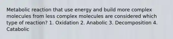 Metabolic reaction that use energy and build more complex molecules from less complex molecules are considered which type of reaction? 1. Oxidation 2. Anabolic 3. Decomposition 4. Catabolic