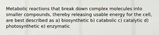 Metabolic reactions that break down complex molecules into smaller compounds, thereby releasing usable energy for the cell, are best described as a) biosynthetic b) catabolic c) catalytic d) photosynthetic e) enzymatic